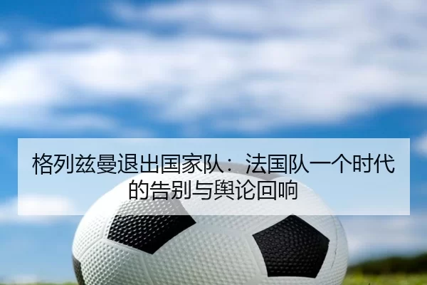 格列兹曼退出国家队：法国队一个时代的告别与舆论回响